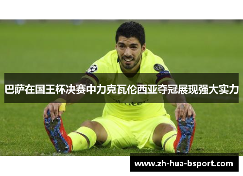 巴萨在国王杯决赛中力克瓦伦西亚夺冠展现强大实力