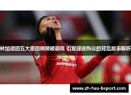 林加德因五大原因频频被调侃 引发球迷热议的背后故事解析