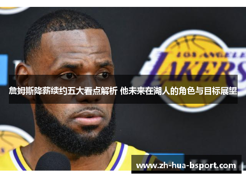 詹姆斯降薪续约五大看点解析 他未来在湖人的角色与目标展望