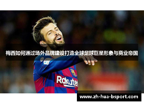 梅西如何通过场外品牌建设打造全球足球巨星形象与商业帝国 梅西如何通过场外品牌建设打造全球足球巨星形象与商业帝国