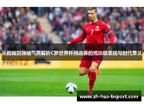 从数据到领袖气质解析C罗世界杯预选赛的统治级表现与时代意义